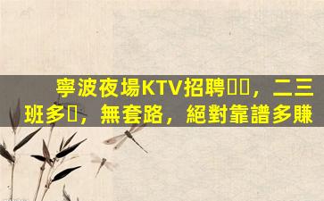 寧波夜場KTV招聘，二三班多，無套路，絕對靠譜多賺